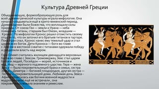 Объединяющую, формообразующую роль для
всей древнегреческой культуры играла мифология. Она
начала складываться ещё в крито-микенский период.
Древнейшими были божества, что воплощали силы
природы. От союза Геи — земли и Урана — неба
появились титаны, старшим был Океан, младшим —
Кронос. По мифологии Кронос решил отомстить своему
отцу за то, что он заточил его братьев титанов в тартаре.
Пока Уран спал, Кронос нанес ему тяжелый удар и стал
царем всех богов. Дети Кроноса — боги во главе
с Зевсом в жестокой схватке с титанами одержали победу
и разделили власть над миром.
Гора Олимп считалась жилищем двенадцати верховных
богов во главе с Зевсом. Громовержец Зевс стал царем
богов и людей, Посейдон — морей, источников и
вод,Аид — мрачного подземного царства. Гера — жена
Зевса — была покровительницей брака и семьи, сестра
Зевса —Деметра — богиней плодородия, другая сестра —
Гестия — покровительницей дома. Любимая дочь Зевса -
Афина почиталась как богиня военной мудрости и
мудрости какой ещё не встречали , она
покровительствовала знаниям и ремеслам.
Культура Древней Греции
 
