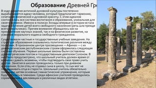 Образование Древней Греции
В ходе развития античной духовной культуры постепенно
вырабатывается идеал человека, который предполагает гармонию,
сочетание физической и духовной красоты. С этим идеалом
соотносилась вся система воспитания и образования, уникальная для
своего времени. Именно в полисах Эллады впервые в истории встала
задача обучения детей всего свободного населения (речь шла прежде
всего о мальчиках). Причем внимание обращалось как на
приобретение научных знаний, так и на физическое развитие, на
усвоение морального кодекса свободного гражданина.
Существовали частные и государственные учебные заведения. На
структуре образования сказывались политические различия между
полисами. В признанном центре просвещения — Афинах — с их
демократическим республиканским строем оформилась следующая
система обучения. Первые школьные законы были составлены
древнегреческим поэтом и государственным деятелем Солоном. В
них было предусмотрено, что школьный учитель должен время от
времени сдавать экзамены, чтобы подтвердить свое право учить
других. Занятия в школах проводились только при дневном
освещении. Если отец не отдавал сына в школу, то сын мог не
поддерживать отца в старости. Школьный учитель обязательно
показывал детям основные гимнастические упражнения, которым
будут обучать в гимназии. Среди афинских учителей проводились
соревнования в декламации и различных видах атлетики.
 
