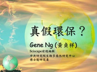 真假環保？
Gene Ng (黃貞祥)
Sciscape前總編輯
中央研究院生物多樣性研究中心
博士後研究員
 