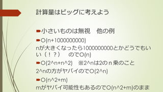 計算量はビッグに考えよう
小さいものは無視 他の例
O(n+1000000000)
nが大きくなったら1000000000とかどうでもい
い（！？） のでO(n)
O(2^n+n^2) ※2^nは2のｎ乗のこと
2^nの方がヤバイのでO(2^n)
O(n^2+m)
mがヤバイ可能性もあるのでO(n^2+m)のまま
 