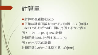 計算量
計算の複雑性を扱う
正確な計算回数をはかるのは難しい（無理）
なのでおおざっぱに何に比例するかで表す
例：1+2+…+(n-1)+nの計算
計算回数はnに比例する→O(n)
例：n*mマスの計算
計算回数はn*mに比例する→O(nm)
 