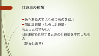 計算量の種類
色々あるのでよく使うものを紹介
償却計算量（ならし計算量）
ちょっとむずかしい
N回連続で処理するときの計算量を平均したも
の
（割愛します）
 