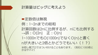 計算量はビッグに考えよう
定数倍は無視
例：1~2nまでの総和
計算回数は2nに比例するが、nにも比例する
→誤：O(2n) 正：O(n)
1~1000nでもO(1000n)でなくO(n)と書く
nが大きいと2倍とかどうでもいい（！？）
※但し競プロではつい付けることもあります。（流石に1000倍と
かはヤバイ）
 