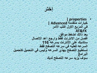‫إختر‬
•| properties
‫متقدمة‬ ‫خيارات‬| Advanced
‫األمر‬ ‫اكتب‬ ‫األول‬ ‫المربع‬ ‫في‬
AT&FX
‫موافق‬ ‫اضغط‬ ‫ذالك‬ ‫بعد‬
‫اإلتصال‬ ‫اعد‬ ‫وارجع‬ ‫فقط‬ ‫االنترنت‬ ‫من‬ ‫افصل‬
‫بسرعه‬ ‫االنترنت‬ ‫على‬ ‫ستشبك‬116
‫فقط‬ ‫التصفح‬ ‫سرعه‬ ‫في‬ ‫فعليه‬ ‫السرعه‬
‫كتح‬ ‫التحميل‬ ‫في‬ ‫وليس‬ ‫السرعه‬ ‫بهذي‬ ‫التصفح‬ ‫تستطيع‬‫ميل‬
‫البرامج‬
‫لديك‬ ‫التصفح‬ ‫سرعه‬ ‫يزيد‬ ‫سوف‬
 