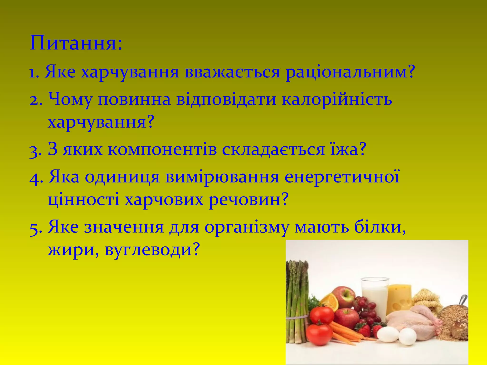 Питання:
1. Яке харчування вважається раціональним?
2. Чому повинна відповідати калорійність
харчування?
3. З яких компонентів складається їжа?
4. Яка одиниця вимірювання енергетичної
цінності харчових речовин?
5. Яке значення для організму мають білки,
жири, вуглеводи?
 