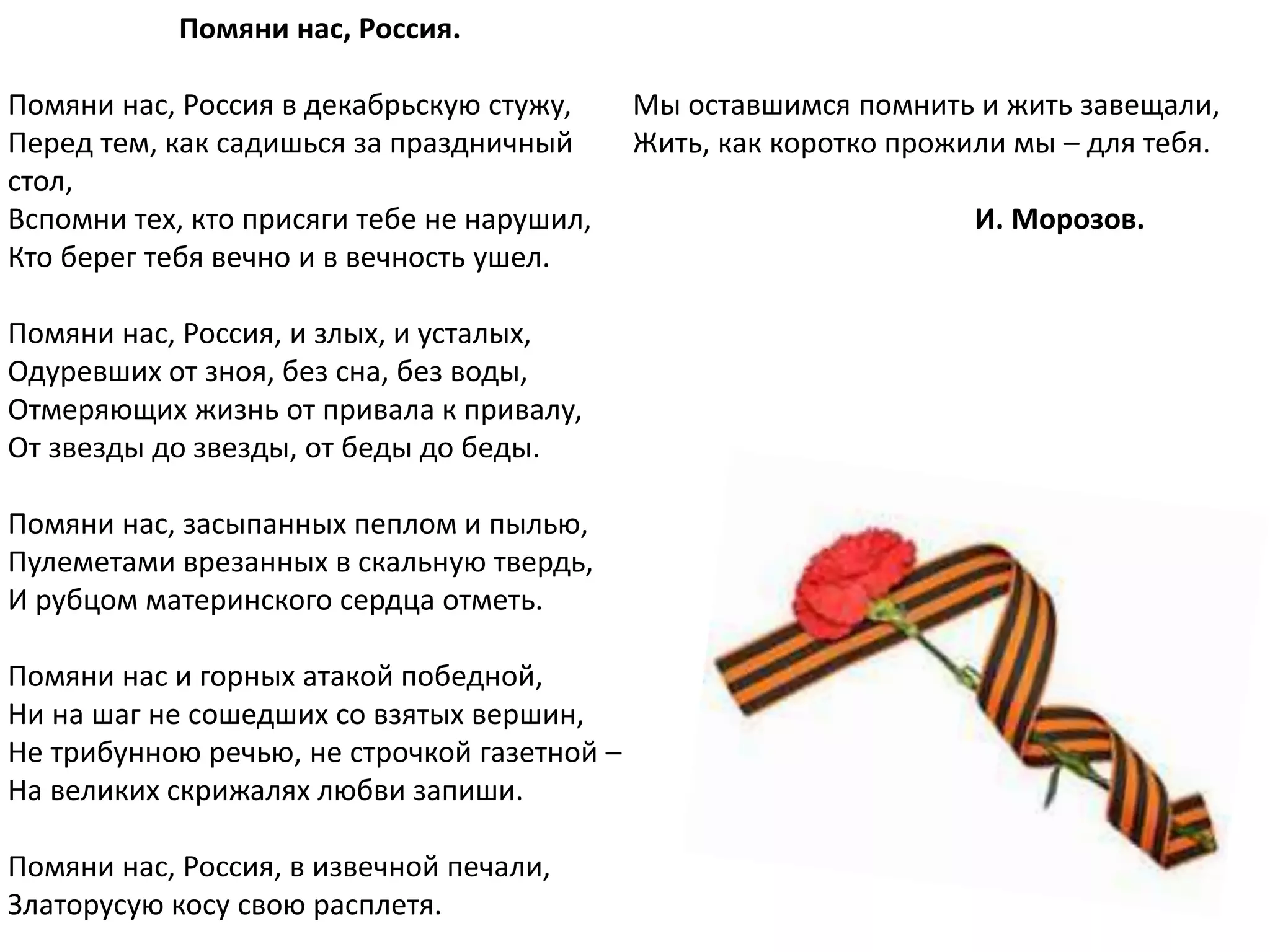 Помяни нас, Россия.
Помяни нас, Россия в декабрьскую стужу,
Перед тем, как садишься за праздничный
стол,
Вспомни тех, кто присяги тебе не нарушил,
Кто берег тебя вечно и в вечность ушел.
Помяни нас, Россия, и злых, и усталых,
Одуревших от зноя, без сна, без воды,
Отмеряющих жизнь от привала к привалу,
От звезды до звезды, от беды до беды.
Помяни нас, засыпанных пеплом и пылью,
Пулеметами врезанных в скальную твердь,
И рубцом материнского сердца отметь.
Помяни нас и горных атакой победной,
Ни на шаг не сошедших со взятых вершин,
Не трибунною речью, не строчкой газетной –
На великих скрижалях любви запиши.
Помяни нас, Россия, в извечной печали,
Златорусую косу свою расплетя.
Мы оставшимся помнить и жить завещали,
Жить, как коротко прожили мы – для тебя.
И. Морозов.
 