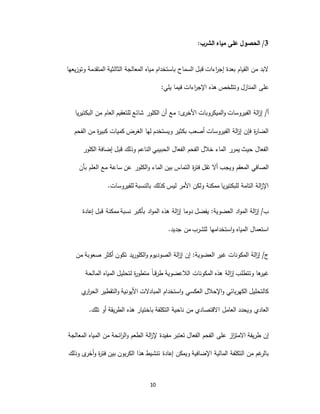 10
3/‫الحصول‬‫على‬‫الشرب‬ ‫مياه‬:
‫وتوزيعها‬ ‫المتقدمة‬ ‫الثالثية‬ ‫المعالجة‬ ‫مياه‬ ‫باستخدام‬ ‫السماح‬ ‫قبل‬ ‫اءات‬‫ر‬‫إج‬ ‫بعدة‬ ‫القيام‬ ‫من‬ ‫البد‬
‫على‬‫يلي‬ ‫فيما‬ ‫اءات‬‫ر‬‫اإلج‬ ‫هذه‬ ‫وتتلخص‬ ‫المنازل‬:
/‫أ‬‫الميكروبات‬‫و‬ ‫الفيروسات‬ ‫الة‬‫ز‬‫إ‬:‫ى‬‫األخر‬‫البكتيريا‬ ‫من‬ ‫العام‬ ‫للتعقيم‬ ‫شائع‬ ‫الكلور‬ ‫أن‬ ‫مع‬
‫الفحم‬ ‫من‬ ‫ة‬‫ر‬‫كبي‬ ‫كميات‬ ‫الغرض‬ ‫لها‬ ‫ويستخدم‬ ‫بكثير‬ ‫أصعب‬ ‫الفيروسات‬ ‫الة‬‫ز‬‫إ‬ ‫فإن‬ ‫ة‬‫ر‬‫الضا‬
‫الكلور‬ ‫إضافة‬ ‫قبل‬ ‫وذلك‬ ‫الناعم‬ ‫الحبيبي‬ ‫الفعال‬ ‫الفحم‬ ‫خالل‬ ‫الماء‬ ‫يمرر‬ ‫حيث‬ ‫الفعال‬
‫أال‬ ‫ويجب‬ ‫المعقم‬ ‫الصافي‬‫بأن‬ ‫العلم‬ ‫مع‬ ‫ساعة‬ ‫عن‬ ‫الكلور‬‫و‬ ‫الماء‬ ‫بين‬ ‫التماس‬ ‫ة‬‫ر‬‫فت‬ ‫تقل‬
‫بالنسبة‬ ‫كذلك‬ ‫ليس‬ ‫األمر‬ ‫ولكن‬ ‫ممكنة‬ ‫للبكتيريا‬ ‫التامة‬ ‫الة‬‫ز‬‫اإل‬.‫للفيروسات‬
/‫ب‬‫اد‬‫و‬‫الم‬ ‫الة‬‫ز‬‫إ‬:‫العضوية‬‫إعادة‬ ‫قبل‬ ‫ممكنة‬ ‫نسبة‬ ‫بأكبر‬ ‫اد‬‫و‬‫الم‬ ‫هذه‬ ‫الة‬‫ز‬‫إ‬ ‫دوما‬ ‫يفضل‬
‫جديد‬ ‫من‬ ‫للشرب‬ ‫استخدامها‬‫و‬ ‫المياه‬ ‫استعمال‬.
/‫ج‬‫غير‬ ‫المكونات‬ ‫الة‬‫ز‬‫إ‬:‫العضوية‬‫من‬ ‫صعوبة‬ ‫أكثر‬ ‫تكون‬ ‫الكلوريد‬‫و‬ ‫الصوديوم‬ ‫الة‬‫ز‬‫إ‬ ‫إن‬
‫المالحة‬ ‫المياه‬ ‫لتحليل‬ ‫ة‬‫ر‬‫متطو‬ ً‫ا‬‫ـ‬‫ـ‬‫ـ‬‫ق‬‫طر‬ ‫الالعضوية‬ ‫المكونات‬ ‫هذه‬ ‫الة‬‫ز‬‫إ‬ ‫وتتطلب‬ ‫ها‬‫غير‬
‫ي‬‫ار‬‫ر‬‫الح‬ ‫التقطير‬‫و‬ ‫األيونية‬ ‫المبادالت‬ ‫استخدام‬‫و‬ ‫العكسي‬ ‫اإلحالل‬‫و‬ ‫الكهربائي‬ ‫كالتحليل‬
‫ا‬ ‫العامل‬ ‫ويحدد‬ ‫العادي‬‫تلك‬ ‫أو‬ ‫الطريقة‬ ‫هذه‬ ‫باختيار‬ ‫التكلفة‬ ‫ناحية‬ ‫من‬ ‫القتصادي‬.
‫طريقة‬ ‫إن‬‫از‬‫ز‬‫االمت‬‫على‬‫المعالجة‬ ‫المياه‬ ‫من‬ ‫ائحة‬‫ر‬‫ال‬‫و‬ ‫الطعم‬ ‫الة‬‫ز‬‫إل‬ ‫مفيدة‬ ‫تعتبر‬ ‫الفعال‬ ‫الفحم‬
‫إعادة‬ ‫ويمكن‬ ‫اإلضافية‬ ‫المالية‬ ‫التكلفة‬ ‫من‬ ‫غم‬‫بالر‬‫أخر‬‫و‬ ‫ة‬‫ر‬‫فت‬ ‫بين‬ ‫الكربون‬ ‫هذا‬ ‫تنشيط‬‫ى‬‫وذلك‬
 