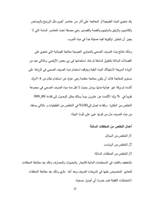 12
‫أو‬ ‫الطبيعية‬ ‫المياه‬ ‫تحتوي‬ ‫وقد‬‫أخر‬ ‫عناصر‬ ‫من‬ ‫أثار‬ ‫علي‬ ‫المعالجة‬‫ى‬‫الزرنيخ‬ ‫مثل‬‫الرصاص‬‫و‬
‫وهي‬ ‫القصدير‬‫و‬ ‫الفضة‬‫و‬ ‫السلينيوم‬‫و‬ ‫الزئبق‬‫و‬ ‫الكادميوم‬‫و‬‫ال‬ ‫التي‬ ‫السامة‬ ‫العناصر‬ ‫تحت‬ ‫مصنفة‬
‫ض‬ ‫قيما‬ ‫ها‬‫اكيز‬‫ر‬‫ت‬ ‫تتجاوز‬ ‫أن‬ ‫يجوز‬‫الشرب‬ ‫مياه‬ ‫في‬ ً‫ا‬‫جد‬ ‫ئيلة‬.
‫الصحي‬ ‫الصرف‬ ‫مياه‬ ‫تعالج‬ ‫وبذلك‬‫ي‬‫المجار‬‫و‬‫علي‬ ‫تحتوي‬ ‫التي‬ ‫كيميائية‬ ‫معالجة‬ ‫العمومية‬
‫من‬ ‫نحد‬ ‫وبالتالي‬ ‫اضي‬‫ر‬‫األ‬ ‫بعض‬ ‫ي‬‫ر‬ ‫في‬ ‫استخدامها‬ ‫تعاد‬ ‫ثم‬ ‫السابقة‬ ‫بالطرق‬ ‫السائلة‬ ‫الفضالت‬
‫الصح‬ ‫الصرف‬ ‫مياه‬ ‫استخدام‬ ‫ويتوقف‬ ‫النقية‬ ‫المياه‬ ‫الستهالك‬ ‫السريعة‬ ‫الزيادة‬‫على‬ ‫اعة‬‫ر‬‫الز‬ ‫في‬ ‫ي‬
‫من‬ ‫نظام‬ ‫استخدام‬ ‫عن‬ ‫ة‬‫ر‬‫عبا‬ ‫وهى‬ ‫متقدمة‬ ‫معالجة‬ ‫يكون‬ ‫أن‬ ‫فالبد‬ ‫المعالجة‬ ‫مستوى‬4-3‫برك‬
‫مجموعة‬ ‫في‬ ‫الصحي‬ ‫الصرف‬ ‫مياه‬ ‫مدة‬ ‫تقل‬ ‫ال‬ ‫بحيث‬ ‫يومان‬ ‫مدتها‬ ‫ائية‬‫و‬‫ه‬ ‫غير‬ ‫بركة‬ ‫ثم‬ ‫أكسدة‬
‫كفاءة‬ ‫إلى‬ ‫الوصول‬ ‫يمكن‬ ‫وبذلك‬ ً‫ا‬‫يوم‬ ‫عشرون‬ ‫عن‬ ‫األكسدة‬ ‫برك‬99‫ر‬999 % ‫في‬ ً‫ا‬‫تقريب‬
‫التخل‬‫إلى‬ ‫تصل‬ ‫وكفاءة‬ ، ‫البكتريا‬ ‫من‬ ‫ص‬100%‫في‬‫بالتالي‬ ‫و‬ ‫الطفيليات‬ ‫من‬ ‫التخلص‬‫ي‬‫ستفاد‬
‫البيئة‬ ‫تلوث‬ ‫على‬ ‫عبئ‬ ‫كونها‬ ‫من‬ ‫بدل‬ ‫الصرف‬ ‫مياه‬ ‫من‬.
‫من‬ ‫التخلص‬ ‫أعمال‬‫المخلفات‬‫السائلة‬
1/‫ائل‬‫و‬‫الس‬ ‫من‬ ‫التخلص‬
2/‫اسب‬‫و‬‫الر‬ ‫من‬ ‫التخلص‬
3/‫من‬ ‫التخلص‬‫المخلفات‬‫السائلة‬
‫بالقذف‬ ‫بالتخفيف‬‫في‬‫مطابقة‬ ‫بعد‬ ‫وذلك‬ ‫المصارف‬‫و‬ ‫ات‬‫ر‬‫ـي‬‫ـ‬‫ـ‬‫ح‬‫الب‬‫و‬ ‫كالبحار‬ ‫المائية‬ ‫المسطحات‬‫المخلفات‬
‫ي‬‫بالر‬‫مطابقة‬ ‫بعد‬ ‫وذلك‬‫المخلفات‬ ‫عليها‬ ‫المنصوص‬ ‫للمعايير‬‫في‬‫أخذ‬ ‫وبعد‬ ‫الصرف‬ ‫تشريعات‬
‫ـدوث‬‫ح‬ ‫لعدم‬ ‫الكفيلة‬ ‫االحتياطات‬‫أي‬‫صحية‬ ‫ار‬‫ر‬‫أض‬.
 