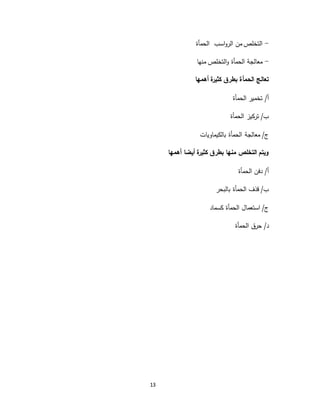 13
-‫اسب‬‫و‬‫الر‬ ‫من‬ ‫التخلص‬‫الحمأة‬
-‫منها‬ ‫التخلص‬‫و‬ ‫الحمأة‬ ‫معالجة‬
‫أهمها‬ ‫كثيرة‬ ‫بطرق‬ ‫الحمأة‬ ‫تعالج‬
/‫أ‬‫الحمأة‬ ‫تخمير‬
/‫ب‬‫الحمأة‬ ‫تركيز‬
/‫ج‬‫بالكيماويات‬ ‫الحمأة‬ ‫معالجة‬
‫أهمها‬ ‫أيضا‬ ‫كثيرة‬ ‫بطرق‬ ‫منها‬ ‫التخلص‬ ‫ويتم‬
/‫أ‬‫الحمأة‬ ‫دفن‬
/‫ب‬‫بالبحر‬ ‫الحمأة‬ ‫قذف‬
/‫ج‬‫كسم‬ ‫الحمأة‬ ‫استعمال‬‫اد‬
/‫د‬‫الحمأة‬ ‫حرق‬
 