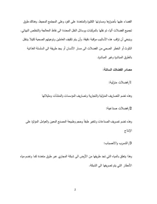 2
‫ة‬‫ر‬‫الكثي‬ ‫ومساوئها‬ ‫ها‬‫ار‬‫ر‬‫بأض‬ ‫عليها‬ ‫القضاء‬‫المتعددة‬‫و‬‫على‬‫وعل‬ ‫الفرد‬‫ى‬‫المجتمع‬.‫المحيط‬‫وهنالك‬‫طرق‬
‫تجميع‬‫الفضالت‬،‫آليا‬‫نقلها‬ ‫تم‬‫المحددة‬ ‫النقل‬ ‫ووسائل‬ ‫بالمركبات‬‫ا‬‫ل‬‫ى‬‫المعالجة‬ ‫نقاط‬‫النهائي‬ ‫التخلص‬‫و‬.
‫وينبغ‬‫اق‬‫ر‬‫م‬ ‫األساليب‬ ‫هذه‬ ‫اقب‬‫ر‬‫ت‬ ‫أن‬ ‫ي‬‫بة‬.‫دقيقة‬‫الصحية‬ ‫وتوعيتهم‬ ‫العاملين‬ ‫تثقيف‬ ‫يتم‬ ‫أن‬‫و‬‫لكيال‬‫ي‬‫نتقل‬
‫ال‬‫الفضالت‬ ‫من‬ ‫الصحي‬ ‫الخطر‬ ‫أو‬ ‫تلوث‬‫ا‬‫ل‬‫ى‬‫طريقة‬ ‫يجد‬ ‫أو‬ ‫األنسان‬ ‫مسار‬‫ا‬‫ل‬‫ى‬‫الغذائية‬ ‫السلسلة‬
‫بالط‬‫وغير‬ ‫ة‬‫ر‬‫المباش‬ ‫رق‬.‫ة‬‫ر‬‫المباش‬
‫السائلة‬ ‫الفضالت‬ ‫مصادر‬:
‫لية‬‫ز‬‫من‬ ‫فضالت‬: 1/
‫التجار‬‫و‬ ‫لية‬‫ز‬‫المن‬ ‫التصاريف‬ ‫تضم‬ ‫وهذه‬‫وم‬ ‫المنشآت‬‫و‬ ‫المؤسسات‬ ‫وتصاريف‬ ‫ية‬‫ث‬‫يالتها‬
2/‫صناعية‬ ‫فضالت‬:
ً‫ا‬‫طبق‬ ‫وتتغير‬ ‫الصناعات‬ ‫تصريف‬ ‫تضم‬ ‫وهذه‬‫وحجم‬‫وطبيعة‬‫ة‬‫ر‬‫المؤث‬ ‫امل‬‫و‬‫الع‬‫و‬ ‫المعين‬ ‫المصنع‬‫على‬
‫اإلنتاج‬
3/‫التسرب‬‫االنصباب‬‫و‬:
‫با‬ ‫يتعلق‬ ‫وهذا‬‫األرض‬ ‫من‬ ‫طريقها‬ ‫تجد‬ ‫التي‬ ‫لمياه‬‫ا‬‫ل‬‫ى‬‫شبكة‬‫ي‬‫المجار‬‫وت‬ ‫كما‬ ‫متعددة‬ ‫طرق‬ ‫عبر‬‫ض‬‫م‬‫مياه‬
‫تصريفها‬ ‫يتم‬ ‫التي‬ ‫األمطار‬‫ا‬‫ل‬‫ى‬‫الشبكة‬.
 