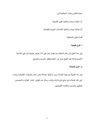 5
‫الى‬ ‫المعالجة‬ ‫وحدات‬ ‫تنقسم‬ ‫وعامة‬:
1/‫القو‬ ‫وتحكمها‬ ‫موحدة‬ ‫عمليات‬‫ى‬‫الطبيعية‬.
2/‫معالجة‬‫الكيمائية‬‫و‬ ‫الحيوية‬ ‫التفاعالت‬ ‫وتحكمها‬ ‫موحدة‬
‫المعالجة‬ ‫طرق‬ ‫أقسام‬:
.‫أ‬‫طبيعية‬ ‫طرق‬:
‫وفى‬‫هذه‬‫قوى‬ ‫متل‬ ‫طبيعية‬ ‫اص‬‫و‬‫خ‬ ‫ذات‬ ‫قوى‬ ‫عمل‬ ‫بفضل‬ ‫يتم‬ ‫المعالجة‬ ‫نظام‬ ‫فأن‬ ‫الطرق‬‫الجاذبية‬
‫األرضية‬‫أمثلة‬‫و‬‫لهذه‬‫توجد‬ ‫الطرق‬:‫في‬‫الطفو‬‫و‬ ‫الخلط‬‫الترشيح‬‫و‬ ‫الترسيب‬‫و‬.
.‫ب‬‫كيميائية‬ ‫طرق‬:
‫وفى‬‫هذه‬‫الطريقة‬‫تهيئة‬ ‫يتم‬‫الملوثات‬‫التها‬‫ز‬‫إ‬ ‫ثم‬ ‫ومن‬‫بإضافة‬‫ويترتب‬ ‫الكيميائية‬ ‫المركبات‬‫و‬ ‫اد‬‫و‬‫الم‬ ‫بعض‬
‫ثابتة‬ ‫ثانوية‬ ‫اتج‬‫و‬‫ن‬ ‫لها‬ ‫تفاعالت‬ ‫ذلك‬ ‫على‬‫ات‬‫ز‬‫وغا‬،‫وم‬‫ث‬‫ال‬‫هذه‬:‫الطرق‬‫انتشار‬‫ات‬‫ز‬‫الغا‬‫االمتصاص‬‫و‬
‫األكسدة‬‫و‬ ‫الترسيب‬‫و‬ ‫التطهير‬‫و‬‫الكيميائيين‬.
 