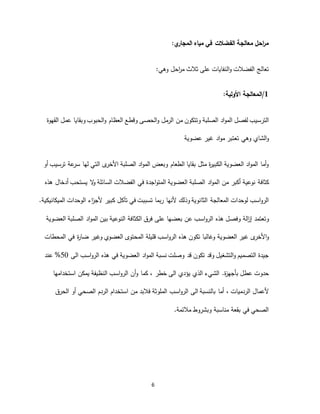 6
‫في‬ ‫الفضالت‬ ‫معالجة‬ ‫احل‬‫ر‬‫م‬‫مياه‬‫ي‬‫المجار‬:
‫النف‬‫و‬ ‫الفضالت‬ ‫تعالج‬‫ا‬‫عل‬ ‫يات‬‫ى‬‫ثالث‬‫احل‬‫ر‬‫م‬‫وهي‬:
1/‫المعالجة‬:‫األولية‬
‫الت‬‫ر‬‫القهوة‬ ‫عمل‬ ‫وبقايا‬ ‫الحبوب‬‫و‬ ‫العظام‬ ‫وقطع‬ ‫الحصى‬‫و‬ ‫الرمل‬ ‫من‬ ‫وتتكون‬ ‫الصلبة‬ ‫اد‬‫و‬‫الم‬ ‫لفصل‬ ‫سيب‬
‫الشاي‬‫و‬‫وهي‬‫عضوية‬ ‫غير‬ ‫اد‬‫و‬‫م‬ ‫تعتبر‬
‫الصلبة‬ ‫اد‬‫و‬‫الم‬ ‫وبعض‬ ‫الطعام‬ ‫بقايا‬ ‫مثل‬ ‫ة‬‫ر‬‫الكبي‬ ‫العضوية‬ ‫اد‬‫و‬‫الم‬ ‫أما‬‫و‬‫ى‬‫األخر‬‫التي‬‫ترسيب‬ ‫عة‬‫سر‬ ‫لها‬‫أو‬
‫كثاف‬‫ة‬‫اجدة‬‫و‬‫المت‬ ‫العضوية‬ ‫الصلبة‬ ‫اد‬‫و‬‫الم‬ ‫من‬ ‫أكبر‬ ‫نوعية‬‫في‬‫ال‬‫و‬ ‫السائلة‬ ‫الفضالت‬‫أدخال‬ ‫يستحب‬‫هذه‬
‫المعالجة‬ ‫لوحدات‬ ‫اسب‬‫و‬‫الر‬‫الثانوية‬‫و‬‫ذ‬‫تسببت‬ ‫ربما‬ ‫ألنها‬ ‫لك‬‫في‬‫ت‬‫آ‬‫كبير‬ ‫كل‬‫ا‬‫ز‬‫ألج‬‫ء‬‫الوحدات‬.‫الميكانيكية‬
‫وتعتمد‬‫الة‬‫ز‬‫إ‬‫وفصل‬‫هذه‬‫العضوية‬ ‫الصلبة‬ ‫اد‬‫و‬‫الم‬ ‫بين‬ ‫النوعية‬ ‫الكثافة‬ ‫فرق‬ ‫على‬ ‫بعضها‬ ‫عن‬ ‫اسب‬‫و‬‫الر‬
‫ى‬‫األخر‬‫و‬‫وغالب‬ ‫العضوية‬ ‫غير‬‫ا‬‫تكون‬‫هذه‬‫المحتو‬ ‫قليلة‬ ‫اسب‬‫و‬‫الر‬‫ى‬‫المحطات‬ ‫في‬ ‫ة‬‫ر‬‫ضا‬ ‫وغير‬ ‫العضوي‬
‫ال‬ ‫اد‬‫و‬‫الم‬ ‫نسبة‬ ‫وصلت‬ ‫قد‬ ‫تكون‬ ‫وقد‬ ‫التشغيل‬‫و‬ ‫التصميم‬ ‫جيدة‬‫عضوية‬‫هذ‬ ‫في‬‫ه‬‫اسب‬‫و‬‫الر‬‫الى‬50%‫عند‬
‫عطل‬ ‫حدوت‬‫الشي‬ .‫ة‬‫ز‬‫بأجه‬‫ء‬‫خطر‬ ‫الى‬ ‫يؤدي‬ ‫الذي‬،‫و‬ ‫كما‬‫أ‬‫يمكن‬ ‫النظيفة‬ ‫اسب‬‫و‬‫الر‬ ‫ن‬‫استخدامها‬
‫الردميات‬ ‫ألعمال‬،‫ب‬ ‫أما‬‫ال‬‫الى‬ ‫نسبة‬‫ا‬‫اسب‬‫و‬‫لر‬‫الملوثة‬‫من‬ ‫فالبد‬‫استخدام‬‫الردم‬‫الصحي‬‫الحرق‬ ‫أو‬
‫مالئمة‬ ‫وبشروط‬ ‫مناسبة‬ ‫بقعة‬ ‫في‬ ‫الصحي‬.
 