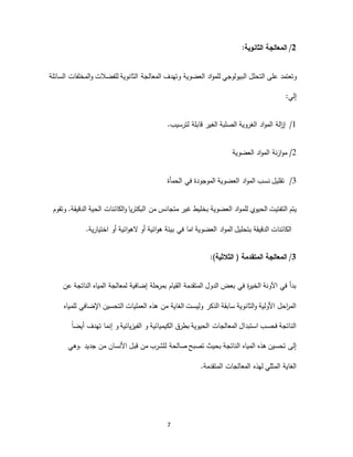7
2/‫المعالجة‬‫الثانوية‬:
‫وتعتمد‬‫على‬‫التحلل‬‫البيولوجي‬‫للفضالت‬ ‫الثانوية‬ ‫المعالجة‬ ‫وتهدف‬ ‫العضوية‬ ‫اد‬‫و‬‫للم‬‫السائلة‬ ‫المخلفات‬‫و‬
‫إلي‬:
‫لترسيب‬ ‫قابلة‬ ‫الغير‬ ‫الصلبة‬ ‫الغروية‬ ‫اد‬‫و‬‫الم‬ ‫الة‬‫ز‬‫إ‬. 1/
2‫ازنة‬‫و‬‫م‬ /‫العضوية‬ ‫اد‬‫و‬‫الم‬
‫الموجودة‬ ‫العضوية‬ ‫اد‬‫و‬‫الم‬ ‫نسب‬ ‫تقليل‬‫في‬‫الحمأة‬ 3/
‫التفتيت‬ ‫يتم‬‫الحيوي‬‫للم‬‫الحية‬ ‫الكائنات‬‫و‬ ‫البكتريا‬ ‫من‬ ‫متجانس‬ ‫غير‬ ‫بخليط‬ ‫العضوية‬ ‫اد‬‫و‬.‫الدقيقة‬‫و‬‫تقوم‬
‫العضو‬ ‫اد‬‫و‬‫الم‬ ‫بتحليل‬ ‫الدقيقة‬ ‫الكائنات‬‫ية‬‫ا‬‫ما‬‫أو‬ ‫ائية‬‫و‬‫اله‬ ‫أو‬ ‫ائية‬‫و‬‫ه‬ ‫بيئة‬ ‫في‬‫اختيارية‬.
3/‫الثالثية‬ ( ‫المتقدمة‬ ‫المعالجة‬:)
‫عن‬ ‫الناتجة‬ ‫المياه‬ ‫لمعالجة‬ ‫إضافية‬ ‫حلة‬‫بمر‬ ‫القيام‬ ‫المتقدمة‬ ‫الدول‬ ‫بعض‬ ‫في‬ ‫ة‬‫ر‬‫الخي‬ ‫اآلونة‬ ‫في‬ ‫بدأ‬
‫للمياه‬ ‫اإلضافي‬ ‫التحسين‬ ‫العمليات‬ ‫هذه‬ ‫من‬ ‫الغاية‬ ‫وليست‬ ‫الذكر‬ ‫سابقة‬ ‫الثانوية‬‫و‬ ‫األولية‬ ‫احل‬‫ر‬‫الم‬
‫ت‬ ‫إنما‬ ‫و‬ ‫الفيزيائية‬ ‫و‬ ‫الكيميائية‬ ‫بطرق‬ ‫الحيوية‬ ‫المعالجات‬ ‫استبدال‬ ‫فحسب‬ ‫الناتجة‬ً‫ا‬‫أيض‬ ‫هدف‬
‫صالحة‬ ‫تصبح‬ ‫بحيث‬ ‫الناتجة‬ ‫المياه‬ ‫هذه‬ ‫تحسين‬ ‫إلى‬‫ل‬‫.وهي‬ ‫جديد‬ ‫من‬ ‫األنسان‬ ‫قبل‬ ‫من‬ ‫لشرب‬
‫المتقدمة‬ ‫المعالجات‬ ‫لهذه‬ ‫المثلي‬ ‫الغاية‬.
 