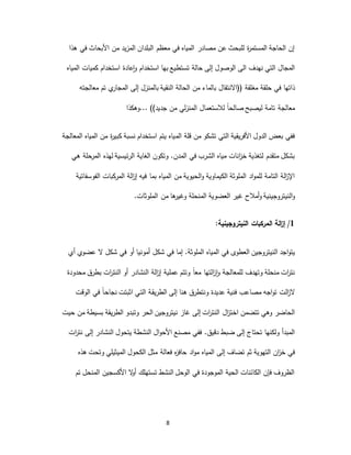 8
‫ا‬ ‫من‬ ‫المزيد‬ ‫البلدان‬ ‫معظم‬ ‫في‬ ‫المياه‬ ‫مصادر‬ ‫عن‬ ‫للبحث‬ ‫ة‬‫ر‬‫المستم‬ ‫الحاجة‬ ‫إن‬‫هذا‬ ‫في‬ ‫ألبحاث‬
‫نهدف‬ ‫التي‬ ‫المجال‬‫ا‬‫ل‬‫ى‬‫استخدام‬ ‫بها‬ ‫تستطيع‬ ‫حالة‬ ‫إلى‬ ‫الوصول‬‫استخدام‬ ‫عادة‬‫ا‬‫و‬‫المياه‬ ‫كميات‬
‫مغلقة‬ ‫حلقة‬ ‫في‬ ‫ذاتها‬‫((االنتقال‬‫معالجته‬ ‫تم‬ ‫ي‬‫المجار‬ ‫إلى‬ ‫بالمنزل‬ ‫النقية‬ ‫الحالة‬ ‫من‬ ‫بالماء‬
‫من‬ ‫لي‬‫ز‬‫المن‬ ‫لالستعمال‬ ً‫ا‬‫صالح‬ ‫ليصبح‬ ‫تامة‬ ‫معالجة‬... ))‫جديد‬‫وهكذا‬
‫الم‬ ‫قلة‬ ‫من‬ ‫تشكو‬ ‫التي‬ ‫األفريقية‬ ‫الدول‬ ‫بعض‬ ‫ففي‬‫المعالجة‬ ‫المياه‬ ‫من‬ ‫ة‬‫ر‬‫كبي‬ ‫نسبة‬ ‫استخدام‬ ‫يتم‬ ‫ياه‬
‫في‬ ‫الشرب‬ ‫مياه‬ ‫انات‬‫ز‬‫خ‬ ‫لتغذية‬ ‫متقدم‬ ‫بشكل‬‫وتكون‬ .‫المدن‬‫هي‬ ‫حلة‬‫المر‬ ‫لهذه‬ ‫الرئيسية‬ ‫الغاية‬
‫الملوثة‬ ‫اد‬‫و‬‫للم‬ ‫التامة‬ ‫الة‬‫ز‬‫اإل‬‫الكيماوية‬‫الفوسفاتية‬ ‫المركبات‬ ‫الة‬‫ز‬‫إ‬ ‫فيه‬ ‫بما‬ ‫المياه‬ ‫من‬ ‫الحيوية‬‫و‬
‫النيتروجيني‬‫و‬‫ة‬‫غير‬ ‫أمالح‬‫و‬‫العضوية‬‫من‬ ‫ها‬‫وغير‬ ‫المنحلة‬‫الملوثات‬.
1/‫النيتروجينية‬ ‫المركبات‬ ‫الة‬‫ز‬‫إ‬:
‫اجد‬‫و‬‫يت‬‫النيتروجي‬‫ن‬‫المياه‬ ‫في‬ ‫العطوى‬.‫الملوثة‬‫شكل‬ ‫في‬ ‫أو‬ ‫أمونيا‬ ‫شكل‬ ‫في‬ ‫إما‬‫عضو‬ ‫ال‬‫ي‬‫أي‬
‫وتهدف‬ ‫منحلة‬ ‫ات‬‫ر‬‫نت‬‫ل‬‫لمعالجة‬‫و‬‫ز‬‫ا‬‫ا‬‫محدودة‬ ‫بطرق‬ ‫ات‬‫ر‬‫النت‬ ‫أو‬ ‫النشادر‬ ‫الة‬‫ز‬‫إ‬ ‫عملية‬ ‫وتتم‬ ً‫ا‬‫مع‬ ‫لتها‬
‫الت‬‫ز‬‫ال‬‫اجه‬‫و‬‫ت‬‫عديدة‬ ‫فنية‬ ‫مصاعب‬‫ـي‬‫ت‬‫ال‬ ‫ـة‬‫ق‬‫الطري‬ ‫إلى‬ ‫هنا‬ ‫ونتطرق‬‫اث‬‫ب‬‫تت‬‫الوقت‬ ‫في‬ ً‫ا‬‫ـ‬‫ح‬‫نجا‬
‫وهي‬ ‫الحاضر‬‫تتضمن‬‫ال‬‫ز‬‫اخت‬‫حيت‬ ‫من‬ ‫بسيطة‬ ‫الطريقة‬ ‫وتبدو‬ ‫الحر‬ ‫نيتروجين‬ ‫غاز‬ ‫إلى‬ ‫ات‬‫ر‬‫النت‬
‫ضبط‬ ‫إلى‬ ‫تحتاج‬ ‫ولكنها‬ ‫المبدأ‬.‫دقيق‬‫الن‬ ‫يتحول‬ ‫النشطة‬ ‫ال‬‫و‬‫األح‬ ‫مصنع‬ ‫ففي‬‫ات‬‫ر‬‫نت‬ ‫إلى‬ ‫شادر‬
‫التهوية‬ ‫ان‬‫ز‬‫خ‬ ‫في‬‫ث‬‫تضاف‬ ‫م‬‫إلى‬‫المياه‬‫الميثيلي‬ ‫الكحول‬ ‫مثل‬ ‫فعالة‬ ‫ه‬‫ز‬‫حاف‬ ‫اد‬‫و‬‫م‬‫هذه‬ ‫وتحت‬
‫تم‬ ‫المنحل‬ ‫األكسجين‬ ‫ال‬‫و‬‫أ‬ ‫تستهلك‬ ‫النشط‬ ‫الوحل‬ ‫في‬ ‫الموجودة‬ ‫الحية‬ ‫الكائنات‬ ‫فإن‬ ‫الظروف‬
 