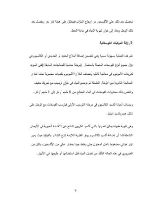9
‫ذلك‬ ‫بعد‬ ‫نحصل‬‫على‬‫فينطلق‬ ‫ات‬‫ر‬‫النت‬ ‫جاع‬‫إر‬ ‫من‬ ‫األكسجين‬‫على‬‫بعد‬ ‫ويفصل‬ ‫حر‬ ‫غاز‬ ‫هيئة‬
‫المي‬ ‫تهوية‬ ‫ان‬‫ز‬‫خ‬ ‫إلى‬ ‫ويعاد‬ ‫الوحل‬ ‫ذلك‬‫بداية‬ ‫في‬ ‫اه‬‫الخط‬.
2/‫الفوسفاتية‬ ‫المركبات‬ ‫الة‬‫ز‬‫إ‬:
‫في‬ ‫الكالسيوم‬ ‫أو‬ ‫الحديدي‬ ‫أو‬ ‫الحديد‬ ‫أمالح‬ ‫إضافة‬ ‫تتضمن‬ ‫وهي‬ ‫نسبية‬ ‫بسهولة‬ ‫العملية‬ ‫هذه‬ ‫تتم‬
‫السابقة‬ ‫للمعالجات‬ ‫مناسبة‬ ‫حلة‬‫مر‬‫(ففي‬‫السويد‬ ) ‫باستعمال‬ ‫المنحلة‬ ‫الفوسفات‬ ‫اع‬‫و‬‫أن‬ ‫جميع‬ ‫ال‬‫ز‬‫ت‬
‫معالجة‬ ‫في‬ ‫األمونيوم‬ ‫كبريتات‬‫ثالثيه‬‫لنتاج‬ ‫تماما‬ ‫محسوبة‬ ‫بكميات‬ ‫األلمونيوم‬ ‫أمالح‬ ‫وتضاف‬
‫خفيف‬ ‫تحريك‬ ‫مع‬ ‫ترسيب‬ ‫ان‬‫ز‬‫خ‬ ‫في‬ ‫المياه‬ ‫توضع‬ ‫ثم‬ ‫النشطة‬ ‫األوحال‬ ‫مع‬ ‫الثانوية‬ ‫المعالجة‬
‫من‬ ‫المعالج‬ ‫الماء‬ ‫في‬ ‫الفوسفات‬ ‫محتويات‬ ‫بذلك‬ ‫وتنقص‬8‫إلى‬ ‫لتر‬ / ‫ملجم‬1‫لتر‬ / ‫ملجم‬،
‫ا‬ ‫الترسيب‬ ‫حلة‬‫مر‬ ‫في‬ ‫الكالسيوم‬ ‫أكسيد‬ ‫أحيانا‬ ‫ويضاف‬‫علي‬ ‫الوحل‬ ‫مع‬ ‫الفوسفات‬ ‫فيترسب‬ ‫ألولي‬
‫ابيتيد‬ ‫هيدروكسيد‬ ‫شكل‬.
‫األوحال‬ ‫في‬ ‫الحيوية‬ ‫األكسدة‬ ‫عن‬ ‫الناتج‬ ‫الكربون‬ ‫أكسيد‬ ‫بثاني‬ ‫تعديلها‬ ‫يمكن‬ ‫مقبولة‬ ‫قلوية‬ ‫وهي‬
‫يمرر‬ ‫حيث‬ ‫ة‬‫ر‬‫بالقرق‬ ‫النشادر‬ ‫ع‬‫لنز‬ ‫الالزمة‬ ‫القلوية‬ ‫يوفر‬ ‫الكالسيوم‬ ‫أكسيد‬ ‫إضافة‬ ‫أن‬ ‫كما‬ ‫النشطة‬
‫من‬ ‫عالي‬ ‫بمقدار‬ ‫جيدا‬ ‫يخلط‬ ‫حتى‬ ‫المحلول‬ ‫داخل‬ ‫مضغوط‬ ‫ائي‬‫و‬‫ه‬ ‫تيار‬،‫األكسجين‬‫من‬ ‫ولكن‬
‫الضر‬‫و‬‫تعدي‬ ‫من‬ ‫التأكد‬ ‫الحالة‬ ‫هذه‬ ‫في‬ ‫ي‬‫ر‬‫ل‬‫األنهار‬ ‫في‬ ‫حها‬‫طر‬ ‫أو‬ ‫استخدامها‬ ‫قبل‬ ‫المياه‬.
 