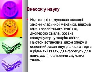 Внесок у наукуВнесок у науку
 Ньютон сформулював основніНьютон сформулював основні
закони класичної механіки, відкривзакони класичної механіки, відкрив
закон всесвітнього тяжіння,закон всесвітнього тяжіння,
дисперсію світла, розвивдисперсію світла, розвив
корпускулярну теорію світла.корпускулярну теорію світла.
Ньютон встановив закон опору йНьютон встановив закон опору й
основний закон внутрішнього тертяосновний закон внутрішнього тертя
в рідинах і газах, дав формулу дляв рідинах і газах, дав формулу для
швидкості поширення звуковихшвидкості поширення звукових
хвиль.хвиль.
 
