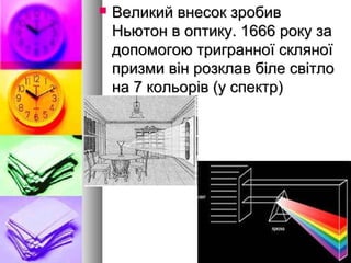  Великий внесок зробивВеликий внесок зробив
Ньютон в оптику. 1666 року заНьютон в оптику. 1666 року за
допомогою тригранної скляноїдопомогою тригранної скляної
призми він розклав біле світлопризми він розклав біле світло
на 7 кольорів (у спектр)на 7 кольорів (у спектр)
 