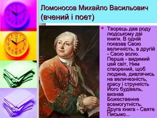 Ломоносов Михайло ВасильовичЛомоносов Михайло Васильович
(вчений і поет)(вчений і поет)
 Творець дав родуТворець дав роду
людському двілюдському дві
книги. В однійкниги. В одній
показав Своюпоказав Свою
величність, в другійвеличність, в другій
- Свою волю.- Свою волю.
Перша - видимийПерша - видимий
цей світ, Нимцей світ, Ним
створений, щобстворений, щоб
людина, дивлячисьлюдина, дивлячись
на величезність,на величезність,
красу і стрункістькрасу і стрункість
Його будівель,Його будівель,
визнаввизнав
БожественнеБожественне
всемогутність.всемогутність.
Друга книга - СвятеДруга книга - Святе
Письмо...Письмо...
 