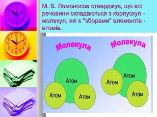 М. В. Ломоносов стверджує, що всіМ. В. Ломоносов стверджує, що всі
речовини складаються з корпускул -речовини складаються з корпускул -
молекул, які є "зборами" елементів -молекул, які є "зборами" елементів -
атомів.атомів.
 