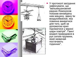  У протоколі засідання
зафіксували, що
"вельмишановний
радник Ломоносов
показав винайдену
ним машину, звану їм
воздухобежной, яка
повинна вживатися
для того, щоб за
допомогою крил
підніматися у верхні
шари повітря". Гвинт
моделі приводився в
рух силою пружини,
який зазвичай
постачають
годинник".
 