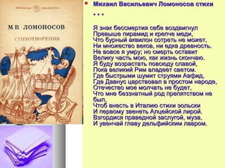  Михаил Васильевич Ломоносов стихиМихаил Васильевич Ломоносов стихи
* * ** * *
Я знак бессмертия себе воздвигнулЯ знак бессмертия себе воздвигнул
Превыше пирамид и крепче меди,Превыше пирамид и крепче меди,
Что бурный аквилон сотреть не может,Что бурный аквилон сотреть не может,
Ни множество веков, ни едка древность.Ни множество веков, ни едка древность.
Не вовсе я умру; но смерть оставитНе вовсе я умру; но смерть оставит
Велику часть мою, как жизнь скончаю.Велику часть мою, как жизнь скончаю.
Я буду возрастать повсюду славой,Я буду возрастать повсюду славой,
Пока великий Рим владеет светом.Пока великий Рим владеет светом.
Где быстрыми шумит струями Авфид,Где быстрыми шумит струями Авфид,
Где Давнус царствовал в простом народе,Где Давнус царствовал в простом народе,
Отечество мое молчать не будет,Отечество мое молчать не будет,
Что мне беззнатный род препятством неЧто мне беззнатный род препятством не
был,был,
Чтоб внесть в Италию стихи эольскиЧтоб внесть в Италию стихи эольски
И первому звенеть Алцейской лирой.И первому звенеть Алцейской лирой.
Взгордися праведной заслугой, муза,Взгордися праведной заслугой, муза,
И увенчай главу дельфийским лавром.И увенчай главу дельфийским лавром.
 