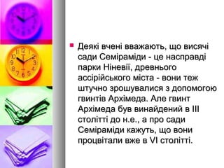  Деякі вчені вважають, що висячіДеякі вчені вважають, що висячі
сади Семіраміди - це насправдісади Семіраміди - це насправді
парки Ніневії, древньогопарки Ніневії, древнього
ассірійського міста - вони тежассірійського міста - вони теж
штучно зрошувалися з допомогоюштучно зрошувалися з допомогою
гвинтів Архімеда. Але гвинтгвинтів Архімеда. Але гвинт
Архімеда був винайдений в IIIАрхімеда був винайдений в III
столітті до н.е., а про садистолітті до н.е., а про сади
Семіраміди кажуть, що вониСеміраміди кажуть, що вони
процвітали вже в VI столітті.процвітали вже в VI столітті.
 