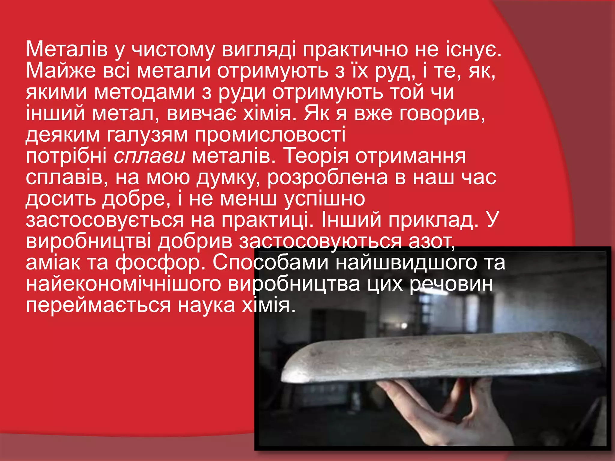 Металів у чистому вигляді практично не існує.
Майже всі метали отримують з їх руд, і те, як,
якими методами з руди отримують той чи
інший метал, вивчає хімія. Як я вже говорив,
деяким галузям промисловості
потрібні сплави металів. Теорія отримання
сплавів, на мою думку, розроблена в наш час
досить добре, і не менш успішно
застосовується на практиці. Інший приклад. У
виробництві добрив застосовуються азот,
аміак та фосфор. Способами найшвидшого та
найекономічнішого виробництва цих речовин
переймається наука хімія.
 