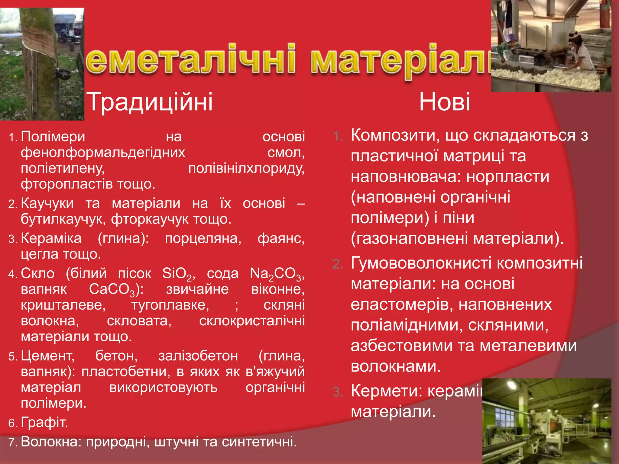 Традиційні
1. Полімери на основі
фенолформальдегідних смол,
поліетилену, полівінілхлориду,
фторопластів тощо.
2. Каучуки та матеріали на їх основі –
бутилкаучук, фторкаучук тощо.
3. Кераміка (глина): порцеляна, фаянс,
цегла тощо.
4. Скло (білий пісок SiO2, сода Na2CO3,
вапняк CaCO3): звичайне віконне,
кришталеве, тугоплавке, ; скляні
волокна, скловата, склокристалічні
матеріали тощо.
5. Цемент, бетон, залізобетон (глина,
вапняк): пластобетни, в яких як в'яжучий
матеріал використовують органічні
полімери.
6. Графіт.
7. Волокна: природні, штучні та синтетичні.
Нові
1. Композити, що складаються з
пластичної матриці та
наповнювача: норпласти
(наповнені органічні
полімери) і піни
(газонаповнені матеріали).
2. Гумововолокнисті композитні
матеріали: на основі
еластомерів, наповнених
поліамідними, скляними,
азбестовими та металевими
волокнами.
3. Кермети: кераміко-металічні
матеріали.
 