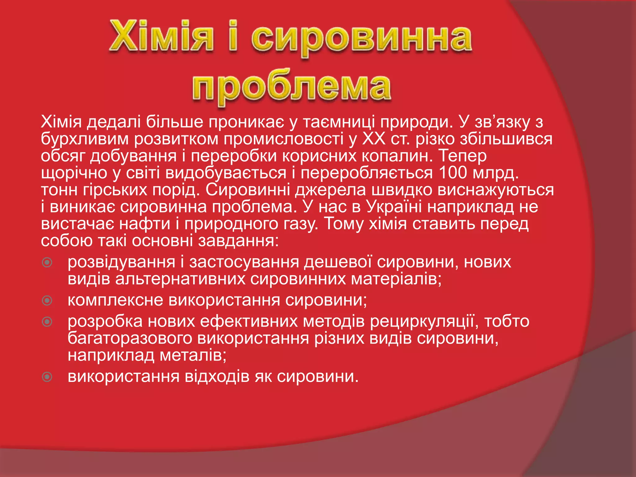 Хімія дедалі більше проникає у таємниці природи. У зв’язку з
бурхливим розвитком промисловості у ХХ ст. різко збільшився
обсяг добування і переробки корисних копалин. Тепер
щорічно у світі видобувається і переробляється 100 млрд.
тонн гірських порід. Сировинні джерела швидко виснажуються
і виникає сировинна проблема. У нас в Україні наприклад не
вистачає нафти і природного газу. Тому хімія ставить перед
собою такі основні завдання:
 розвідування і застосування дешевої сировини, нових
видів альтернативних сировинних матеріалів;
 комплексне використання сировини;
 розробка нових ефективних методів рециркуляції, тобто
багаторазового використання різних видів сировини,
наприклад металів;
 використання відходів як сировини.
 