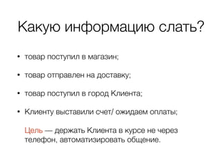 Какую информацию слать?
• товар поступил в магазин;
• товар отправлен на доставку;
• товар поступил в город Клиента;
• Клиенту выставили счет/ ожидаем оплаты; 
 
Цель — держать Клиента в курсе не через
телефон, автоматизировать общение.
 