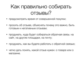 Как правильно собирать
отзывы?
• предусмотреть время от совершенной покупки;
• просить об отзыве, объяснять почему это важно, быть
готовым к негативным отзывам;
• продумать, куда будет собираться обратная связь: на
сайт, на другие площадки, на почту;
• продумать, как вы будете работать с обратной связью;
• четко дать понять, какой отзыв нужен: о товаре или о
магазине.
 