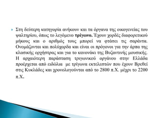  Στη δεύτερη κατηγορία ανήκουν και τα όργανα της οικογενείας του
ψαλτηρίου, όπως το λεγόμενο τρίγωνο. Έχουν χορδές διαφορετικού
μήκους και ο αριθμός τους μπορεί να φτάσει τις σαράντα.
Ονομάζονται και πολύχορδα και είναι οι πρόγονοι για την άρπα της
κλασικής ορχήστρας και για το κανονάκι της Βυζαντινής μουσικής.
Η αρχαιότερη παράσταση τριγωνικού οργάνου στην Ελλάδα
προέρχεται από ειδώλια με τρίγωνα εκτελεστών που έχουν Βρεθεί
στις Κυκλάδες και χρονολογούνται από το 2800 π.Χ. μέχρι το 2200
π.Χ.
 