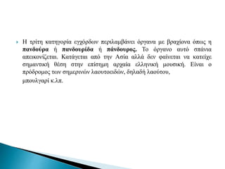  Η τρίτη κατηγορία εγχόρδων περιλαμβάνει όργανα με βραχίονα όπως η
πανδούρα ή πανδουρίδα ή πάνδουρος. Το όργανο αυτό σπάνια
απεικονίζεται. Κατάγεται από την Ασία αλλά δεν φαίνεται να κατείχε
σημαντική θέση στην επίσημη αρχαία ελληνική μουσική. Είναι ο
πρόδρομος των σημερινών λαουτοειδών, δηλαδή λαούτου,
μπουλγαρί κ.λπ.
 