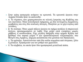  Στην τρίτη κατηγορία ανήκουν τα κρουστά. Τα κρουστά όργανα στην
Αρχαία Ελλάδα ήταν τα ακόλουθα:
 α. Το τύμπανο, που χρησιμοποιείτο σε τελετές λατρείας της Κυβέλης και
του Διονύσου. Ήταν κυλινδρικού σχήματος, με δύο τεντωμένες δερμάτινες
μεμβράνες και στις δύο κυκλικές πλευρές. Παιζόταν με το χέρι κυρίως από
γυναίκες.
 β. Το σείστρο. Ήταν μικρό πήλινο όργανο σε σχήμα πετάλου ή σπιρουνιού
αλόγου, προσαρμοσμένο σε λαβή. Είχε μέχρι επτά εγκάρσιες μικρές
ράβδους ή κουδουνάκια. Είχε μεγάλη απήχηση στην αρχαία Κρήτη και
βρέθηκε στο ταφικό κτίριο 9 του προανακτορικού νεκροταφείου, στο
Φουρνί στις Αρχάνες. Σήμερα φυλάσσεται στο μουσείο του Ηρακλείου.
 γ. Τα κρόταλα. Αποτελούνταν από δύο κοίλα κομμάτια από όστρακο, ξύλο
ή μέταλλο. Χρησίμευαν για τον ρυθμό των χορευτών.
 δ. Τα κύμβαλα, τα οποία ήταν δύο ημισφαιρικά μεταλλικά πιάτα.
 