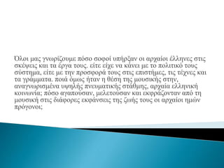 Όλοι μας γνωρίζουμε πόσο σοφοί υπήρξαν οι αρχαίοι έλληνες στις
σκέψεις και τα έργα τους. είτε είχε να κάνει με το πολιτικό τους
σύστημα, είτε με την προσφορά τους στις επιστήμες, τις τέχνες και
τα γράμματα. ποιά όμως ήταν η θέση της μουσικής στην,
αναγνωρισμένα υψηλής πνευματικής στάθμης, αρχαία ελληνική
κοινωνία; πόσο αγαπούσαν, μελετούσαν και εκφράζονταν από τη
μουσική στις διάφορες εκφάνσεις της ζωής τους οι αρχαίοι ημών
πρόγονοι;
 