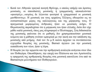  Κατά τον Αθηναίο τραγικό ποιητή Φρύνιχο, ο οποίος υπήρξε και άριστος
μουσικός, οι σπουδαστές μουσικής ή γραμματικής αποκαλούνταν
«φοιτητές»...«κυρίως δε λέγονται φοιτηταί ή γραμματικοί οι μουσική
μανθάνοντες». Η μουσική για τους αρχαίους Έλληνες εθεωρείτο ως το
ουσιαστικότερο μέρος της καλλιέργειας και της μόρφωσης τους. Ο
πραγματικά μορφωμένος άνθρωπος ήταν «ο μουσικός ανήρ». Ο
Θεμιστοκλής παραδεχόταν ότι η μόρφωση του ήταν ελλιπής, διότι δεν είχε
μάθει καλά μουσική, όπως μας πληροφορεί ο Πλούταρχος. Στη διδασκαλία
της μουσικής φαίνεται ότι οι μαθητές δεν χρησιμοποιούσαν μουσικά
κείμενα και η μάθηση γινόταν εμπειρικά με την ακοή και την απόδοση της
μουσικής από μνήμης. Από τον 3ο μ.Χ αιώνα άρχισαν να συντάσσονται
εγχειρίδια θεωρίας της μουσικής. Βασικό όργανο για την μουσική
εκπαίδευση των νέων, ήταν η λύρα.
 Η θεωρία για την αρμονία και την αριθμητική αναλογία ανάγεται στον ίδιο
τον Πυθαγόρα. Οπωσδήποτε, την εποχή του Πλάτωνα και του Αριστοτέλη
η εφαρμογή της αριθμητικής θεωρίας στη μουσική αποτέλεσε ένα από τα
Βασικότερα μελετήματα των Πυθαγορείων.
 