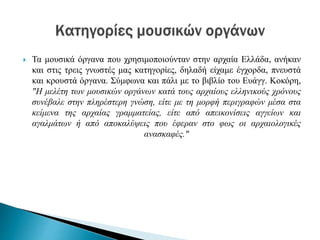  Τα μουσικά όργανα που χρησιμοποιούνταν στην αρχαία Ελλάδα, ανήκαν
και στις τρεις γνωστές μας κατηγορίες, δηλαδή είχαμε έγχορδα, πνευστά
και κρουστά όργανα. Σύμφωνα και πάλι με το βιβλίο του Ευάγγ. Κοκόρη,
"Η μελέτη των μουσικών οργάνων κατά τους αρχαίους ελληνικούς χρόνους
συνέβαλε στην πληρέστερη γνώση, είτε με τη μορφή περιγραφών μέσα στα
κείμενα της αρχαίας γραμματείας, είτε από απεικονίσεις αγγείων και
αγαλμάτων ή από αποκαλύψεις που έφεραν στο φως οι αρχαιολογικές
ανασκαφές."
 