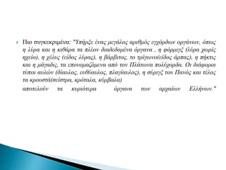  Πιο συγκεκριμένα: "Υπήρξε ένας μεγάλος αριθμός εγχόρδων οργάνων, όπως
η λύρα και η κιθάρα τα πλέον διαδεδομένα όργανα , η φόρμιγξ (λύρα χωρίς
ηχείο), η χέλυς (είδος λύρας), η βάρβιτος, το τρίγωνο(είδος άρπας), η πήκτις
και η μάγαδις, τα επονομαζόμενα από τον Πλάτωνα πολύχορδα. Οι διάφοροι
τύποι αυλών (δίαυλος, ευθύαυλος, πλαγίαυλος), η σύριγξ του Πανός και τέλος
τα κρουστά(σείστρα, κρόταλα, κύμβαλα)
αποτελούν τα κυριότερα όργανα των αρχαίων Ελλήνων."
 