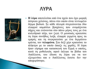  Η λύρα αποτελείται από ένα ηχείο που έχει μορφή
όστρεου χελώνας, πάνω στο οποίο είναι τεντωμένο
δέρμα βοδιού. Σε κάθε πλευρά στερεώνονται δύο
ελαφροί καμπύλοι βραχίονες που ονομάζονται
πήχεις και ενώνονται στο πάνω μέρος τους με ένα
κυλινδρικό τόξο, τον ζυγό. Ο μουσικός κρατούσε
τη λύρα συνήθως λοξά, ελαφρά γερμένη προς τα
εμπρός και τη συγκρατούσε με ένα δερμάτινο
ιμάντα, τον τελαμώνα. Στο δεξί χέρι κρατούσε το
πλήκτρο με το οποίο έπαιζε τις χορδές. Η λύρα
ήταν εύρημα και κατασκευή του Ερμή ο οποίος,
κατά τη μυθολογία, αφού έκλεψε τα βόδια του
Απόλλωνα, του έδωσε τη λύρα για να τον
εξευμενίσει και ο Απόλλωνας έκτοτε δεν την
αποχωρίστηκε.
 