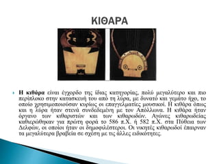  Η κιθάρα είναι έγχορδο της ίδιας κατηγορίας, πολύ μεγαλύτερο και πιο
περίπλοκο στην κατασκευή του από τη λύρα, με δυνατό και γεμάτο ήχο, το
οποίο χρησιμοποιούσαν κυρίως οι επαγγελματίες μουσικοί. Η κιθάρα όπως
και η λύρα ήταν στενά συνδεδεμένη με τον Απόλλωνα. Η κιθάρα ήταν
όργανο των κιθαριστών και των κιθαρωδών. Αγώνες κιθαρωδείας
καθιερώθηκαν για πρώτη φορά το 586 π.Χ. ή 582 π.Χ. στα Πύθεια των
Δελφών, οι οποίοι ήταν οι δημοφιλέστεροι. Οι νικητές κιθαρωδοί έπαιρναν
τα μεγαλύτερα βραβεία σε σχέση με τις άλλες ειδικότητες.
 