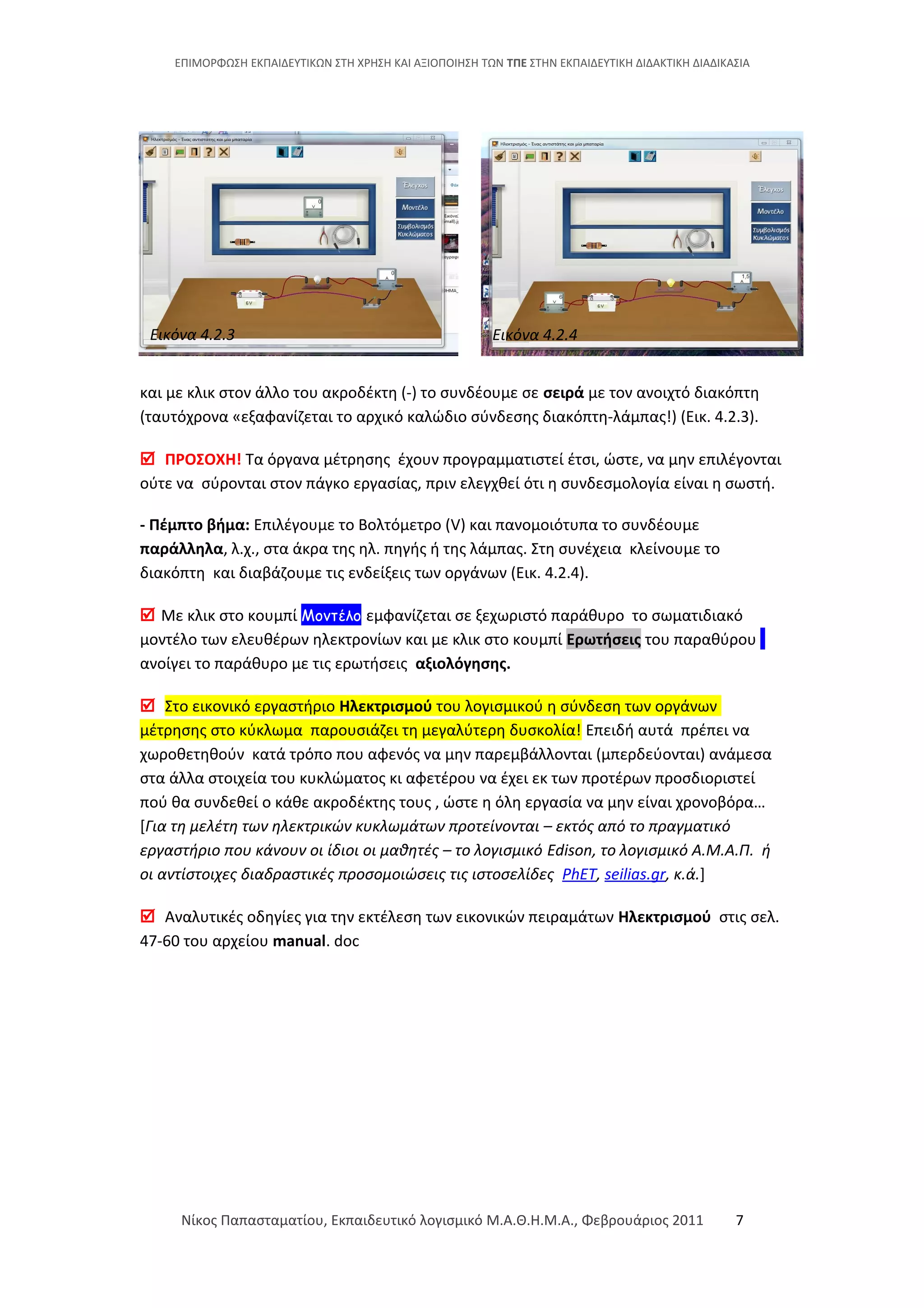 ΕΠΙΜΟΡΦΩΣΗ ΕΚΠΑΙΔΕΥΤΙΚΩΝ ΣΤΗ ΧΡΗΣΗ ΚΑΙ ΑΞΙΟΠΟΙΗΣΗ ΤΩΝ ΤΠΕ ΣΤΗΝ ΕΚΠΑΙΔΕΥΤΙΚΗ ΔΙΔΑΚΤΙΚΗ ΔΙΑΔΙΚΑΣΙΑ
και με κλικ στον άλλο του ακροδέκτη (-) το συνδέουμε σε σειρά με τον ανοιχτό διακόπτη
(ταυτόχρονα «εξαφανίζεται το αρχικό καλώδιο σύνδεσης διακόπτη-λάμπας!) (Εικ. 4.2.3).
 ΠΡΟΣΟΧΗ! Τα όργανα μέτρησης έχουν προγραμματιστεί έτσι, ώστε, να μην επιλέγονται
ούτε να σύρονται στον πάγκο εργασίας, πριν ελεγχθεί ότι η συνδεσμολογία είναι η σωστή.
- Πέμπτο βήμα: Επιλέγουμε το Βολτόμετρο (V) και πανομοιότυπα το συνδέουμε
παράλληλα, λ.χ., στα άκρα της ηλ. πηγής ή της λάμπας. Στη συνέχεια κλείνουμε το
διακόπτη και διαβάζουμε τις ενδείξεις των οργάνων (Εικ. 4.2.4).
 Με κλικ στο κουμπί Μοντέλο εμφανίζεται σε ξεχωριστό παράθυρο το σωματιδιακό
μοντέλο των ελευθέρων ηλεκτρονίων και με κλικ στο κουμπί Ερωτήσεις του παραθύρου
ανοίγει το παράθυρο με τις ερωτήσεις αξιολόγησης.
 Στο εικονικό εργαστήριο Ηλεκτρισμού του λογισμικού η σύνδεση των οργάνων
μέτρησης στο κύκλωμα παρουσιάζει τη μεγαλύτερη δυσκολία! Επειδή αυτά πρέπει να
χωροθετηθούν κατά τρόπο που αφενός να μην παρεμβάλλονται (μπερδεύονται) ανάμεσα
στα άλλα στοιχεία του κυκλώματος κι αφετέρου να έχει εκ των προτέρων προσδιοριστεί
πού θα συνδεθεί ο κάθε ακροδέκτης τους , ώστε η όλη εργασία να μην είναι χρονοβόρα…
[Για τη μελέτη των ηλεκτρικών κυκλωμάτων προτείνονται – εκτός από το πραγματικό
εργαστήριο που κάνουν οι ίδιοι οι μαθητές – το λογισμικό Edison, το λογισμικό Α.Μ.Α.Π. ή
οι αντίστοιχες διαδραστικές προσομοιώσεις τις ιστοσελίδες PhET, seilias.gr, κ.ά.]
 Αναλυτικές οδηγίες για την εκτέλεση των εικονικών πειραμάτων Ηλεκτρισμού στις σελ.
47-60 του αρχείου manual. doc
Νίκος Παπασταματίου, Εκπαιδευτικό λογισμικό Μ.Α.Θ.Η.Μ.Α., Φεβρουάριος 2011 7
Εικόνα 4.2.3 Εικόνα 4.2.4
 