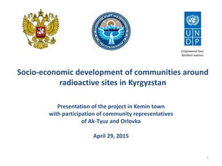 Socio-economic development of communities around
radioactive sites in Kyrgyzstan
Presentation of the project in Kemin town
with participation of community representatives
of Ak-Tyuz and Orlovka
April 29, 2015
1
 