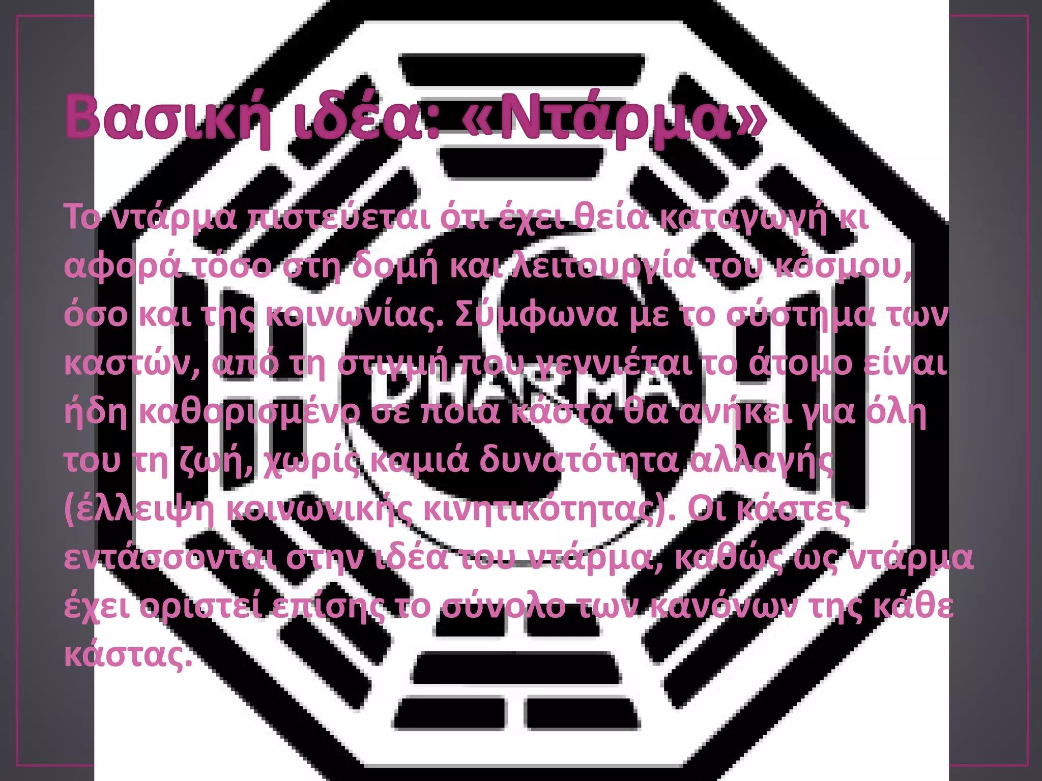 Το ντάρμα πιστεύεται ότι έχει θεία καταγωγή κι
αφορά τόσο στη δομή και λειτουργία του κόσμου,
όσο και της κοινωνίας. Σύμφωνα με το σύστημα των
καστών, από τη στιγμή που γεννιέται το άτομο είναι
ήδη καθορισμένο σε ποια κάστα θα ανήκει για όλη
του τη ζωή, χωρίς καμιά δυνατότητα αλλαγής
(έλλειψη κοινωνικής κινητικότητας). Οι κάστες
εντάσσονται στην ιδέα του ντάρμα, καθώς ως ντάρμα
έχει οριστεί επίσης το σύνολο των κανόνων της κάθε
κάστας.
 