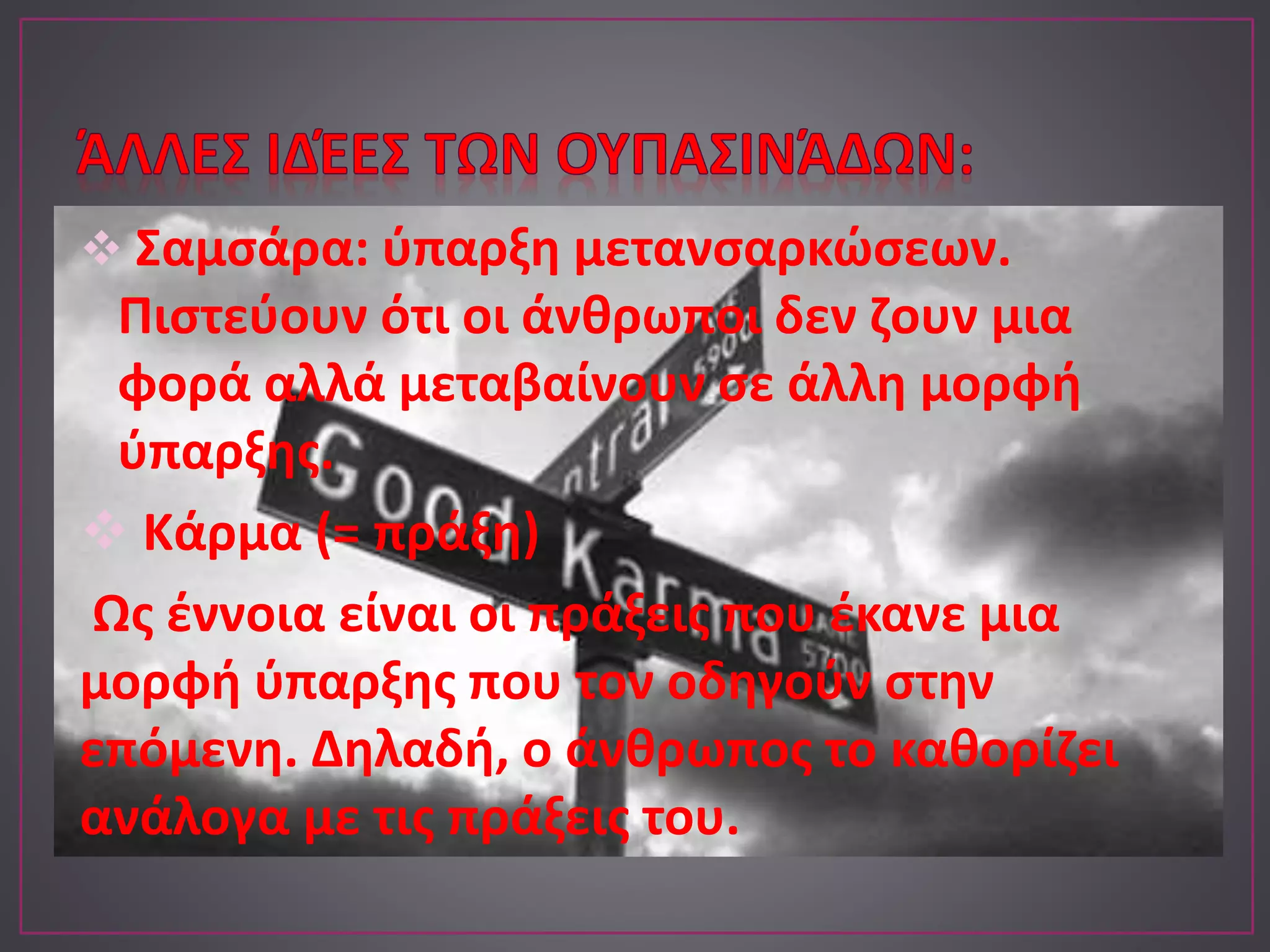 Σαμσάρα: ύπαρξη μετανσαρκώσεων.
Πιστεύουν ότι οι άνθρωποι δεν ζουν μια
φορά αλλά μεταβαίνουν σε άλλη μορφή
ύπαρξης.
 Κάρμα (= πράξη)
Ως έννοια είναι οι πράξεις που έκανε μια
μορφή ύπαρξης που τον οδηγούν στην
επόμενη. Δηλαδή, ο άνθρωπος το καθορίζει
ανάλογα με τις πράξεις του.
 