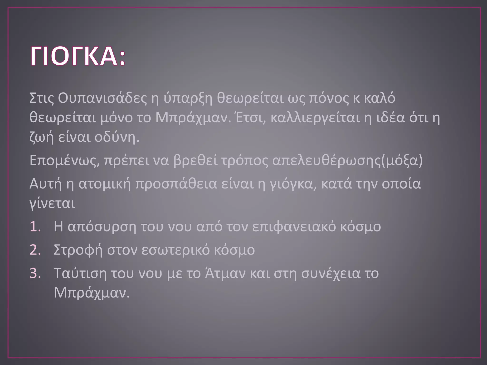 Στις Ουπανισάδες η ύπαρξη θεωρείται ως πόνος κ καλό
θεωρείται μόνο το Μπράχμαν. Έτσι, καλλιεργείται η ιδέα ότι η
ζωή είναι οδύνη.
Επομένως, πρέπει να βρεθεί τρόπος απελευθέρωσης(μόξα)
Αυτή η ατομική προσπάθεια είναι η γιόγκα, κατά την οποία
γίνεται
1. Η απόσυρση του νου από τον επιφανειακό κόσμο
2. Στροφή στον εσωτερικό κόσμο
3. Ταύτιση του νου με το Άτμαν και στη συνέχεια το
Μπράχμαν.
 