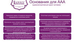Основания для ААА
(административный арест активов)
Нарушение правил отчуждения имущества,
находящегося в налоговом залоге
Отсутствует регистрации лица как плательщика
налогов
Физическое лицо, которое имеет налоговый долг,
выезжает за границу
Плательщик налогов отказывается от проведения
проверки состояния сохранности имущества,
находящегося в налоговом залоге
Налогоплательщик отказывается от проведения
документальной проверки (при условии наличия
законных оснований для проверки) или от
допуска контролеров
Отсутствие разрешений (лицензий) на
осуществление хозяйственной деятельности, а
также в связи с отсутствием регистраторов
расчётных операций (не зарегистрированных)
Не допуск налогового управляющего к
составлению акта описи имущества, переданного
в налоговый залог
Вывод имущества за пределы Украины, его
укрывательство в случае получения налогового
уведомления или наличия налогового долга
 