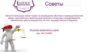 Советы
Налогоплательщик имеет право на возмещение убытков и неимущественного
вреда, причинённого фискальным органом в следствии неправомерного
применения ареста имущества, за счет государственного бюджета.
Решение применяется судом
(ст. 94.13 НКУ)
 