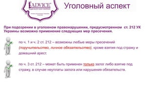Уголовный аспект
При подозрении в уголовном правонарушении, предусмотренном ст. 212 УК
Украины возможно применение следующих мер пресечения.
по ч. 1 и ч. 2 ст. 212 – возможны любые меры пресечений
(поручительство, личное обязательство), кроме взятия под стражу и
домашний арест.
по ч. 3 ст. 212 – может быть применен только залог либо взятие под
стражу, в случае неуплаты залога или нарушения обязательств.
 