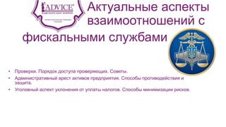 Актуальные аспекты
взаимоотношений с
• Проверки. Порядок доступа проверяющих. Советы.
• Административный арест активов предприятия. Способы противодействия и
защита.
• Уголовный аспект уклонения от уплаты налогов. Способы минимизации рисков.
фискальными службами
 