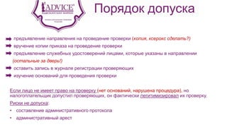 Порядок допуска
предъявление направления на проведение проверки (копия, ксерокс сделать?)
вручение копии приказа на проведение проверки
предъявление служебных удостоверений лицами, которые указаны в направлении
(остальные за дверь!)
оставить запись в журнале регистрации проверяющих
изучение оснований для проведения проверки
Если лицо не имеет право на проверку (нет оснований, нарушена процедура), но
налогоплательщик допустил проверяющих, он фактически легитимизировал их проверку.
Риски не допуска:
• составление административного протокола
• административный арест
 